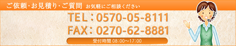 お問い合わせ ご依頼・お見積り・ご質問お気軽にご連絡くださいTEL：0570-05-8111 FAX：0270-62-8881 受付時間　8：00～17：00